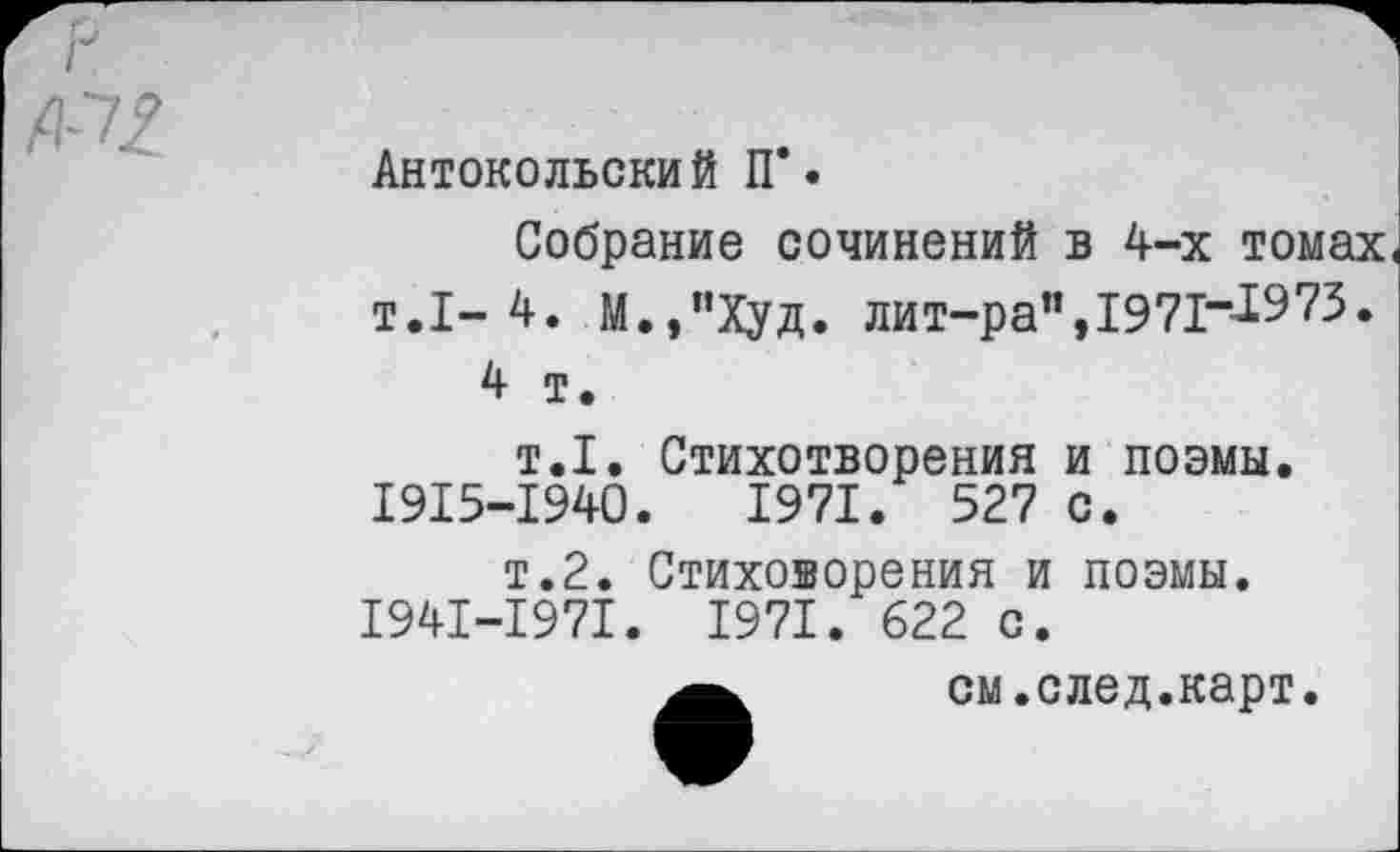 ﻿№
Антокольский П*.
Собрание сочинений в 4-х томах т.1-4. М.,”Худ. лит-ра",1971“^Э73.
4 т.
т.1. Стихотворения и поэмы. 1915-1940.	1971. 527 с.
т.2. Стиховорения и поэмы. 1941-1971. 1971. 622 с.
см.след.карт.